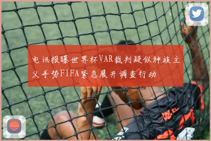 电讯报曝世界杯VAR裁判疑似种族主义手势FIFA紧急展开调查行动
