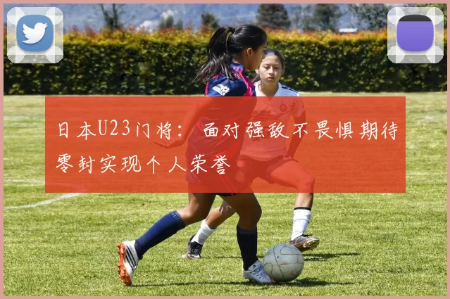 日本U23门将：面对强敌不畏惧期待零封实现个人荣誉