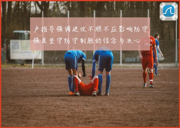卢指导强调进攻不顺不应影响防守强度坚守防守制胜的信念与决心