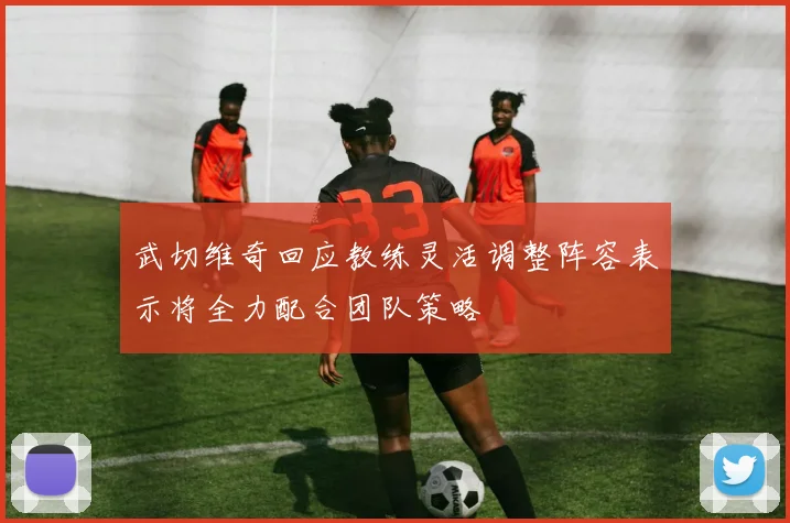 武切维奇回应教练灵活调整阵容表示将全力配合团队策略