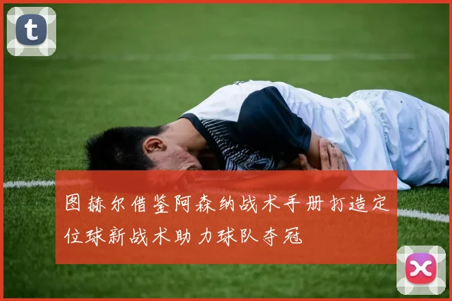 图赫尔借鉴阿森纳战术手册打造定位球新战术助力球队夺冠