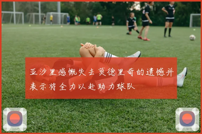 亚沙里感慨失去莫德里奇的遗憾并表示将全力以赴助力球队