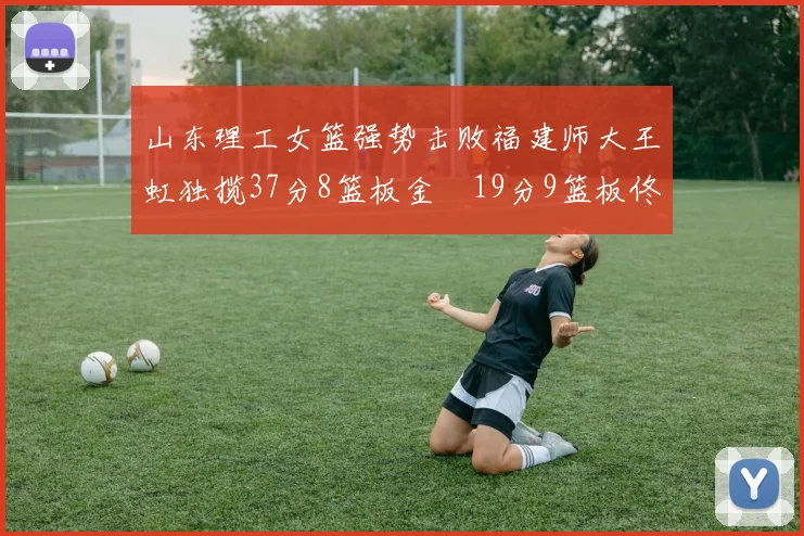 山东理工女篮强势击败福建师大王虹独揽37分8篮板金喆19分9篮板佟欣芷21分6篮板