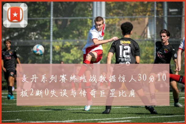 麦丹系列赛终结战数据惊人30分10板2断0失误与传奇巨星比肩