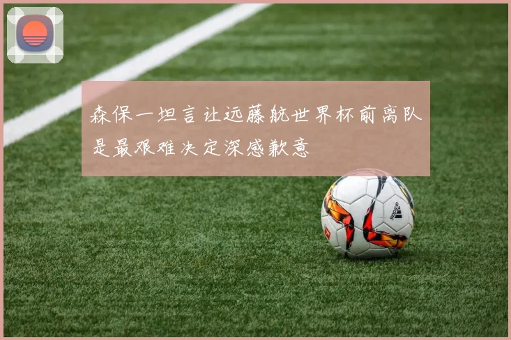 森保一坦言让远藤航世界杯前离队是最艰难决定深感歉意