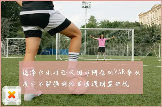 德泽尔比对西汉姆与阿森纳VAR争议表示不解强调拉亚遭遇明显犯规