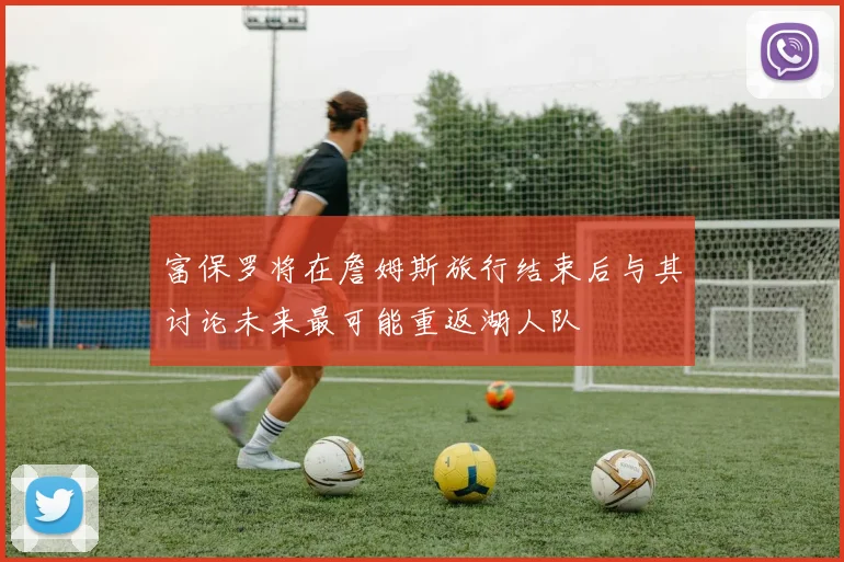 富保罗将在詹姆斯旅行结束后与其讨论未来最可能重返湖人队