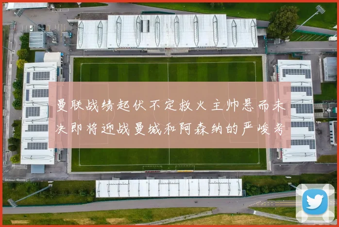 曼联战绩起伏不定救火主帅悬而未决即将迎战曼城和阿森纳的严峻考验