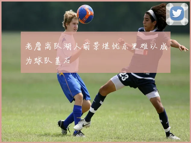 老詹离队湖人前景堪忧东里难以成为球队基石