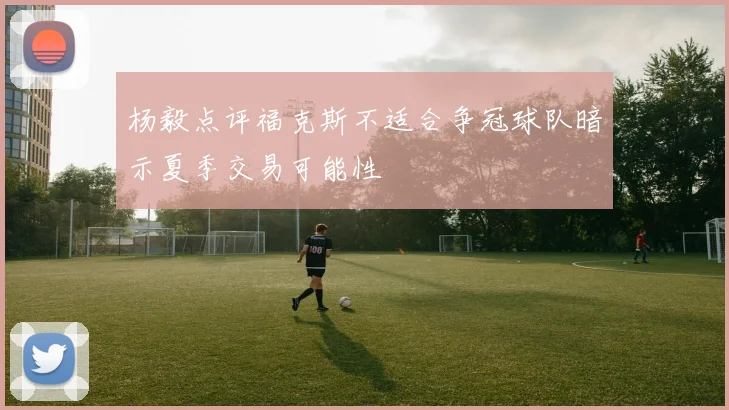 杨毅点评福克斯不适合争冠球队暗示夏季交易可能性