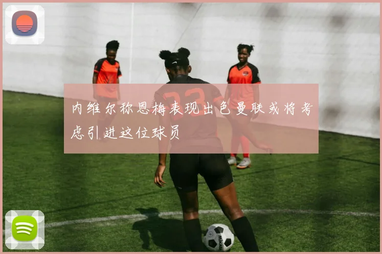 内维尔称恩梅表现出色曼联或将考虑引进这位球员