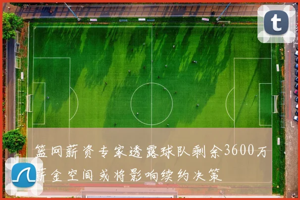 篮网薪资专家透露球队剩余3600万薪金空间或将影响续约决策