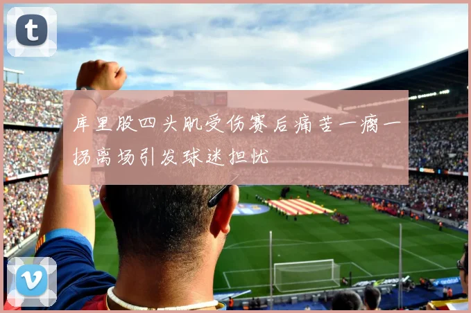 库里股四头肌受伤赛后痛苦一瘸一拐离场引发球迷担忧