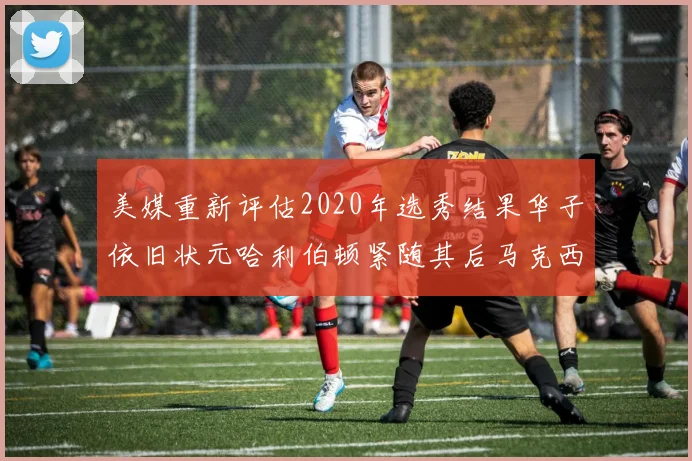 美媒重新评估2020年选秀结果华子依旧状元哈利伯顿紧随其后马克西位列探花