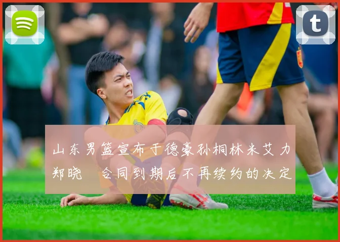 山东男篮宣布于德豪孙桐林米艾力郑晓垚合同到期后不再续约的决定
