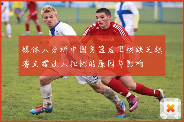 媒体人分析中国男篮后卫线缺乏赵睿支撑让人担忧的原因与影响