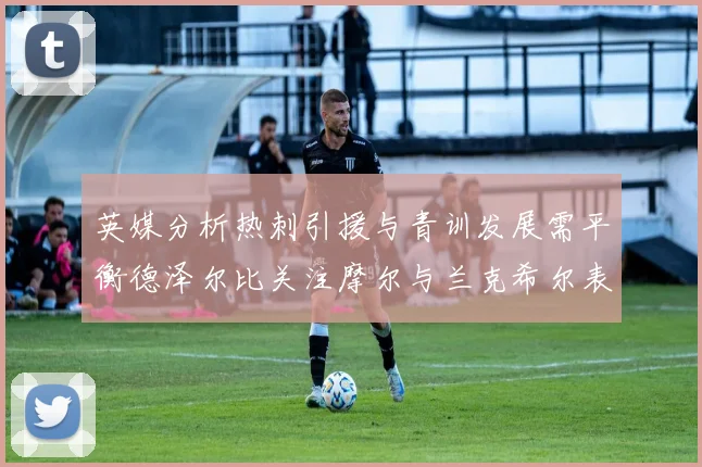 英媒分析热刺引援与青训发展需平衡德泽尔比关注摩尔与兰克希尔表现