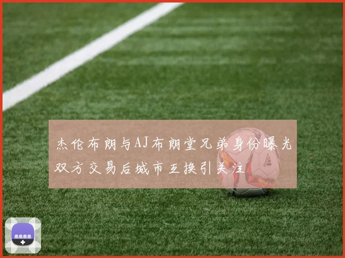 杰伦布朗与AJ布朗堂兄弟身份曝光双方交易后城市互换引关注
