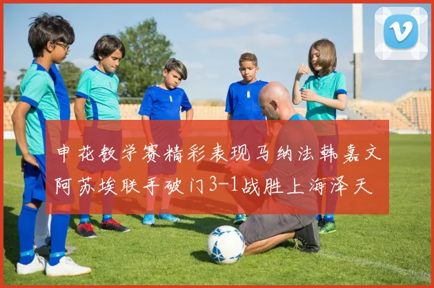 申花教学赛精彩表现马纳法韩嘉文阿苏埃联手破门3-1战胜上海泽天