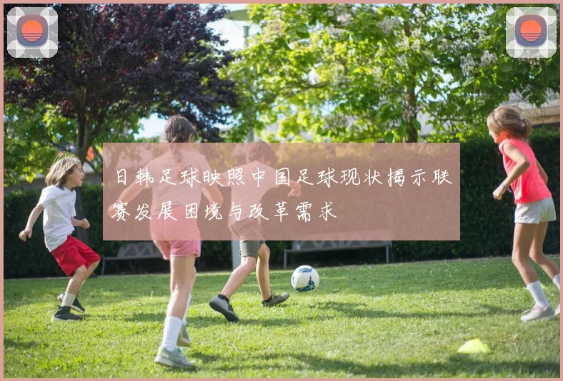 日韩足球映照中国足球现状揭示联赛发展困境与改革需求