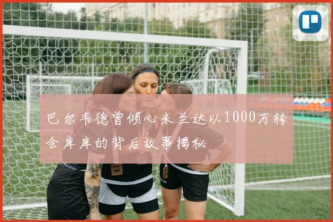 巴尔韦德曾倾心米兰达以1000万转会库库的背后故事揭秘