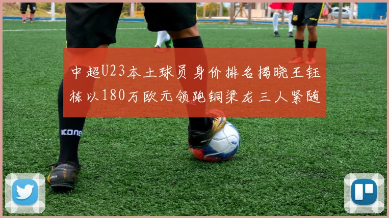 中超U23本土球员身价排名揭晓王钰栋以180万欧元领跑铜梁龙三人紧随其后